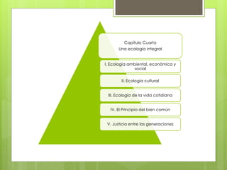 Capítulo Cuarto
Una ecología integral
I. Ecología ambiental, económica y
social
II. Ecología cultural
III. Ecología de la vida cotidiana
IV. El Principio del bien común
V. Justicia entre las generaciones
 