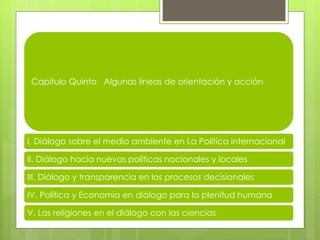 Capítulo Quinto Algunas líneas de orientación y acción
I. Diálogo sobre el medio ambiente en La Política internacional
II. Diálogo hacia nuevas políticas nacionales y locales
III. Diálogo y transparencia en los procesos decisionales
IV. Política y Economía en diálogo para la plenitud humana
V. Las religiones en el diálogo con las ciencias
 