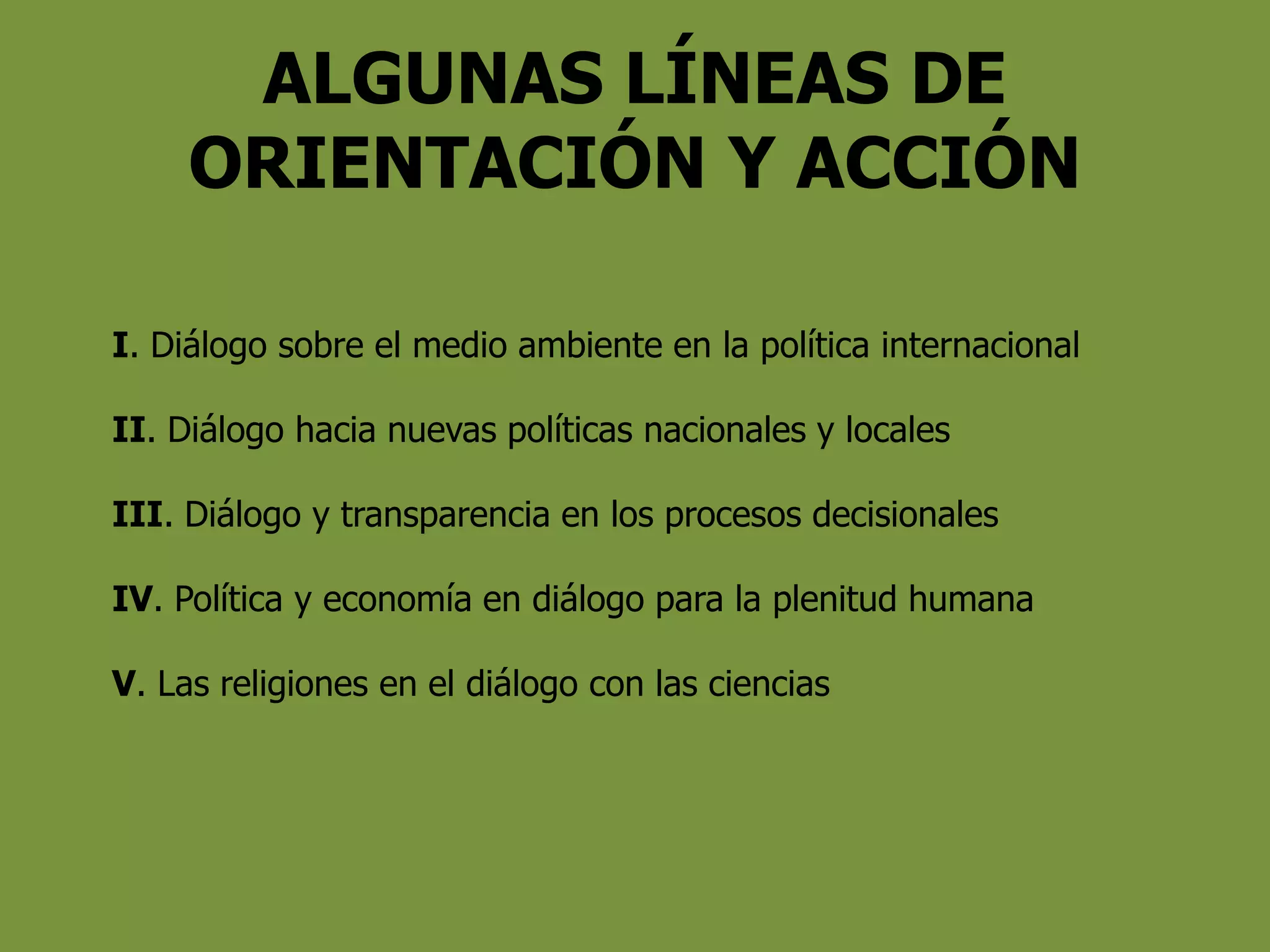 ALGUNAS LÍNEAS DE
ORIENTACIÓN Y ACCIÓN
I. Diálogo sobre el medio ambiente en la política internacional
II. Diálogo hacia nuevas políticas nacionales y locales
III. Diálogo y transparencia en los procesos decisionales
IV. Política y economía en diálogo para la plenitud humana
V. Las religiones en el diálogo con las ciencias
 