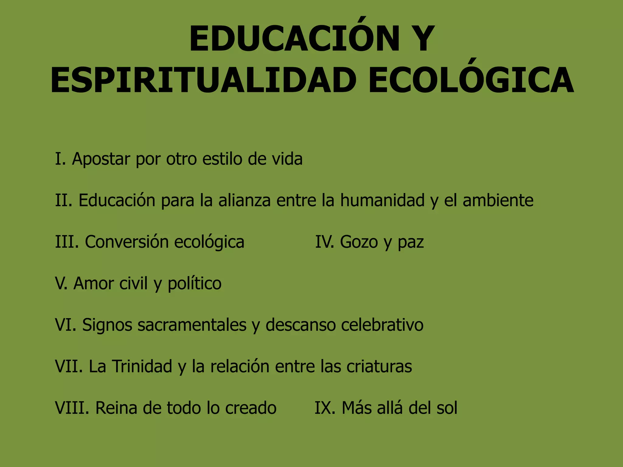 EDUCACIÓN Y
ESPIRITUALIDAD ECOLÓGICA
I. Apostar por otro estilo de vida
II. Educación para la alianza entre la humanidad y el ambiente
III. Conversión ecológica IV. Gozo y paz
V. Amor civil y político
VI. Signos sacramentales y descanso celebrativo
VII. La Trinidad y la relación entre las criaturas
VIII. Reina de todo lo creado IX. Más allá del sol
 