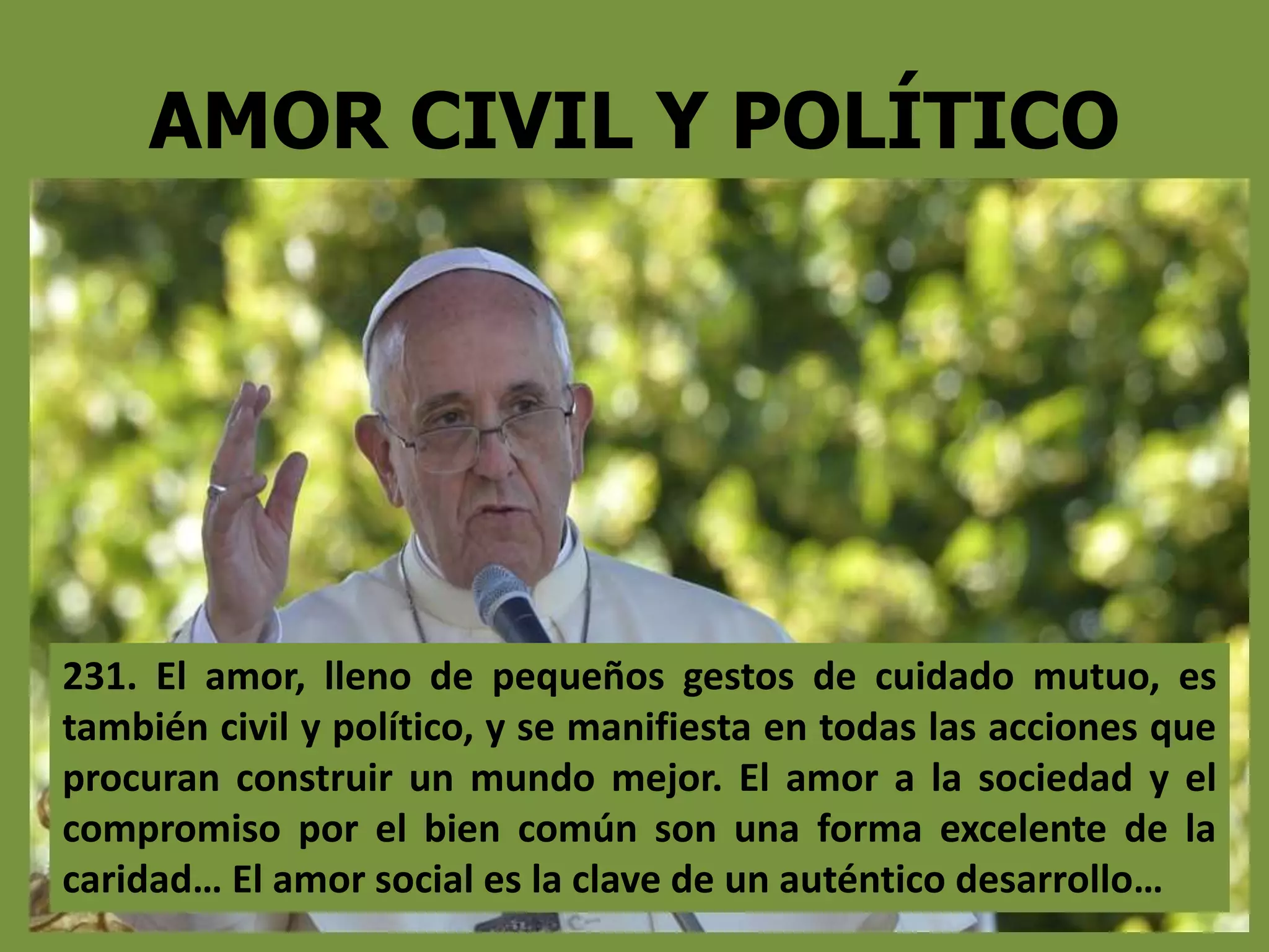 AMOR CIVIL Y POLÍTICO
231. El amor, lleno de pequeños gestos de cuidado mutuo, es
también civil y político, y se manifiesta en todas las acciones que
procuran construir un mundo mejor. El amor a la sociedad y el
compromiso por el bien común son una forma excelente de la
caridad… El amor social es la clave de un auténtico desarrollo…
 