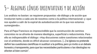 5– Algunas líneas orientativas y de acción
Los análisis no bastan: se requieren propuestas «de diálogo y de acción que
involucren tanto a cada uno de nosotros como a la política internacional» y «que
nos ayuden a salir de la espiral de autodestrucción en la que nos estamos
sumergiendo».
Para el Papa Francisco es imprescindible que la construcción de caminos
concretos no se afronte de manera ideológica, superficial o reduccionista. Para
ello es indispensable el diálogo: «Hay discusiones sobre cuestiones relacionadas
con el ambiente, donde es difícil alcanzar consensos. […] la Iglesia no pretende
definir las cuestiones científicas ni sustituir a la política, pero yo invito a un debate
honesto y transparente, para que las necesidades particulares o las ideologías no
afecten al bien común”.
 
