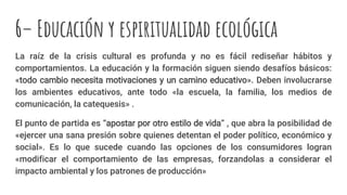 6– Educación y espiritualidad ecológica
La raíz de la crisis cultural es profunda y no es fácil rediseñar hábitos y
comportamientos. La educación y la formación siguen siendo desafíos básicos:
«todo cambio necesita motivaciones y un camino educativo». Deben involucrarse
los ambientes educativos, ante todo «la escuela, la familia, los medios de
comunicación, la catequesis» .
El punto de partida es “apostar por otro estilo de vida” , que abra la posibilidad de
«ejercer una sana presión sobre quienes detentan el poder político, económico y
social». Es lo que sucede cuando las opciones de los consumidores logran
«modificar el comportamiento de las empresas, forzandolas a considerar el
impacto ambiental y los patrones de producción»
 