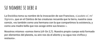 su nombre se debe a
La Encíclica toma su nombre de la invocación de san Francisco, «Laudato si’, mi’
Signore», que en el Cántico de las creaturas recuerda que la tierra, nuestra casa
común, «es también como una hermana con la que compartimos la existencia, y
como una madre bella que nos acoge entre sus brazos ».
Nosotros mismos «somos tierra (cfr Gn 2,7). Nuestro propio cuerpo está formado
por elementos del planeta, su aire nos da el aliento y su agua nos vivifica y
restaura».
 