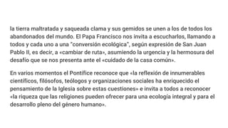 la tierra maltratada y saqueada clama y sus gemidos se unen a los de todos los
abandonados del mundo. El Papa Francisco nos invita a escucharlos, llamando a
todos y cada uno a una “conversión ecológica”, según expresión de San Juan
Pablo II, es decir, a «cambiar de ruta», asumiendo la urgencia y la hermosura del
desafío que se nos presenta ante el «cuidado de la casa común».
En varios momentos el Pontífice reconoce que «la reflexión de innumerables
científicos, filósofos, teólogos y organizaciones sociales ha enriquecido el
pensamiento de la Iglesia sobre estas cuestiones» e invita a todos a reconocer
«la riqueza que las religiones pueden ofrecer para una ecología integral y para el
desarrollo pleno del género humano».
 