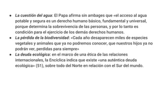 ● La cuestión del agua: El Papa afirma sin ambages que «el acceso al agua
potable y segura es un derecho humano básico, fundamental y universal,
porque determina la sobrevivencia de las personas, y por lo tanto es
condición para el ejercicio de los demás derechos humanos.
● La pérdida de la biodiversidad: «Cada año desaparecen miles de especies
vegetales y animales que ya no podremos conocer, que nuestros hijos ya no
podrán ver, perdidas para siempre»
● La deuda ecológica: en el marco de una ética de las relaciones
internacionales, la Encíclica indica que existe «una auténtica deuda
ecológica» (51), sobre todo del Norte en relación con el Sur del mundo.
 