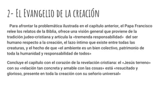 2- El Evangelio de la creación
Para afrontar la problemática ilustrada en el capítulo anterior, el Papa Francisco
relee los relatos de la Biblia, ofrece una visión general que proviene de la
tradición judeo-cristiana y articula la «tremenda responsabilidad» del ser
humano respecto a la creación, el lazo íntimo que existe entre todas las
creaturas, y el hecho de que «el ambiente es un bien colectivo, patrimonio de
toda la humanidad y responsabilidad de todos»
Concluye el capítulo con el corazón de la revelación cristiana: el «Jesús terreno»
con su «relación tan concreta y amable con las cosas» está «resucitado y
glorioso, presente en toda la creación con su señorío universal»
 