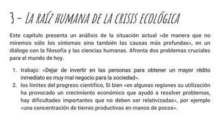 3– La raíz humana de la crisis ecológica
Este capítulo presenta un análisis de la situación actual «de manera que no
miremos sólo los síntomas sino también las causas más profundas», en un
diálogo con la filosofía y las ciencias humanas. Afronta dos problemas cruciales
para el mundo de hoy.
1. trabajo: «Dejar de invertir en las personas para obtener un mayor rédito
inmediato es muy mal negocio para la sociedad».
2. los límites del progreso científico, Si bien «en algunas regiones su utilización
ha provocado un crecimiento económico que ayudó a resolver problemas,
hay dificultades importantes que no deben ser relativizadas», por ejemplo
«una concentración de tierras productivas en manos de pocos».
 