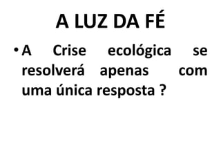 A LUZ DA FÉ
•A Crise ecológica se
resolverá apenas com
uma única resposta ?
 