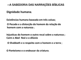―A SABEDORIA DAS NARRAÇÔES BÍBLICAS
Dignidade humana;
Existências humana baseada em três coisas;
O Pecado e a distorção do homem da relação do
homem com a natureza ;
Injusticas do homem o outro recai sobre a natureza ;
Caim e Abel Noé e o dilúvio
O Shabbath e o respeito com o homem e a terra ;
O Panteismo e o endeusar da criatura;
 