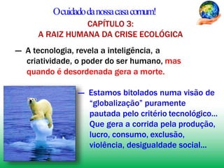 Ocuidadodanossacasacomum!
CAPÍTULO 3:
A RAIZ HUMANA DA CRISE ECOLÓGICA
— A tecnologia, revela a inteligência, a
criatividade, o poder do ser humano, mas
quando é desordenada gera a morte.
— Estamos bitolados numa visão de
“globalização” puramente
pautada pelo critério tecnológico...
Que gera a corrida pela produção,
lucro, consumo, exclusão,
violência, desigualdade social...
 