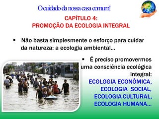 Ocuidadodanossacasacomum!
CAPÍTULO 4:
PROMOÇÃO DA ECOLOGIA INTEGRAL
 Não basta simplesmente o esforço para cuidar
da natureza: a ecologia ambiental...
 É preciso promovermos
uma consciência ecológica
integral:
ECOLOGIA ECONÔMICA,
ECOLOGIA SOCIAL,
ECOLOGIA CULTURAL,
ECOLOGIA HUMANA...
 