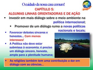 Ocuidadodanossacasacomum!
CAPÍTULO 5:
ALGUMAS LINHAS ORIENTADORAS E DE AÇÃO
 Investir em mais diálogo sobre o meio ambiente na
política internacional;
 Promover de um diálogo rumo a novas políticas
 Favorecer debates sinceros e
honestos... Com menos
interesses!
nacionais e locais;
 A Política não deve estar
submissa à economia; é preciso
um diálogo sincero, honesto,
amplo para a plenitude humana;
 As religiões também tem uma contribuição a dar em
diálogo com as ciências...
 