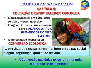 OCUIDADODANOSSACASACOMUM!
CAPÍTULO 6:
EDUCAÇÃO E ESPIRITUALIDADE ECOLÓGICA
 É preciso apostar em outro estilo
de vida... menos agressivo!
 É urgente investir numa educação
para a ALIANÇA ENTRE A
HUMANIDADE E O MEIO
AMBIENTE;
 A humanidade necessita de
“CONVERSÃO ECOLÓGICA”
.... em vista da nosssa harmonia, bem-estar, paz social,
alegria, segurança, qualidade de vida...
 A Conversão ecológica exige o “amor pela
cidadania” e pela política;
 