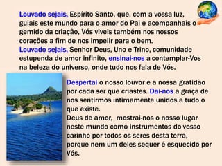 Louvado sejais, Espírito Santo, que, com a vossa luz,
guiais este mundo para o amor do Pai e acompanhais o
gemido da criação, Vós viveis também nos nossos
corações a fim de nos impelir para o bem.
Louvado sejais, Senhor Deus, Uno e Trino, comunidade
estupenda de amor infinito, ensinai-nos a contemplar-Vos
na beleza do universo, onde tudo nos fala de Vós.
Despertai o nosso louvor e a nossa gratidão
por cada ser que criastes. Dai-nos a graça de
nos sentirmos intimamente unidos a tudo o
que existe.
Deus de amor, mostrai-nos o nosso lugar
neste mundo como instrumentos do vosso
carinho por todos os seres desta terra,
porque nem um deles sequer é esquecido por
Vós.
 