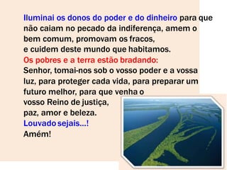 Iluminai os donos do poder e do dinheiro para que
não caiam no pecado da indiferença, amem o
bem comum, promovam os fracos,
e cuidem deste mundo que habitamos.
Os pobres e a terra estão bradando:
Senhor, tomai-nos sob o vosso poder e a vossa
luz, para proteger cada vida, para preparar um
futuro melhor, para que venha o
vosso Reino de justiça,
paz, amor e beleza.
Louvado sejais...!
Amém!
 