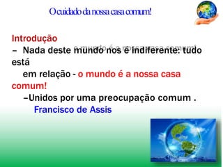 Ocuidadodanossacasacomum!
Introdução
– Nada deste mundo nos é indiferente: tudo
está
em relação - o mundo é a nossa casa
comum!
–Unidos por uma preocupação comum .
Francisco de Assis
 