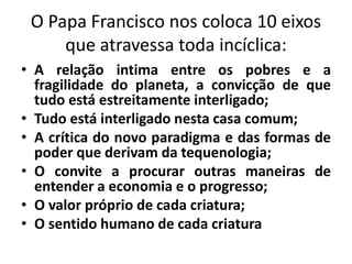 O Papa Francisco nos coloca 10 eixos
que atravessa toda incíclica:
• A relação intima entre os pobres e a
fragilidade do planeta, a convicção de que
tudo está estreitamente interligado;
• Tudo está interligado nesta casa comum;
• A crítica do novo paradigma e das formas de
poder que derivam da tequenologia;
• O convite a procurar outras maneiras de
entender a economia e o progresso;
• O valor próprio de cada criatura;
• O sentido humano de cada criatura
 