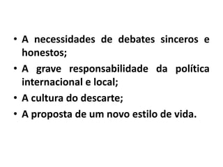 • A necessidades de debates sinceros e
honestos;
• A grave responsabilidade da política
internacional e local;
• A cultura do descarte;
• A proposta de um novo estilo de vida.
 