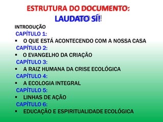ESTRUTURA DO DOCUMENTO:
LAUDATO SÍ!
INTRODUÇÃO
CAPÍTULO 1:
 O QUE ESTÁ ACONTECENDO COM A NOSSA CASA
CAPÍTULO 2:
 O EVANGELHO DA CRIAÇÃO
CAPÍTULO 3:
 A RAIZ HUMANA DA CRISE ECOLÓGICA
CAPÍTULO 4:
 A ECOLOGIA INTEGRAL
CAPÍTULO 5:
 LINHAS DE AÇÃO
CAPÍTULO 6:
 EDUCAÇÃO E ESPIRITUALIDADE ECOLÓGICA
 