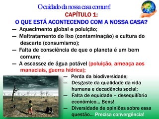 Ocuidadodanossacasacomum!
CAPÍTULO 1:
O QUE ESTÁ ACONTECENDO COM A NOSSA CASA?
― Aquecimento global e poluição;
― Maltratamento do lixo (contaminação) e cultura do
descarte (consumismo);
― Falta de consciência de que o planeta é um bem
comum;
― A escassez de água potável (poluição, ameaça aos
manaciais, guerra hídrica);
― Perda da biodiversidade;
― Desgaste da qualidade da vida
humana e decadência social;
― Falta de equidade – desequilíbrio
econômico... Bens!
― Diversidade de opiniões sobre essa
questão... Precisa convergência!
 