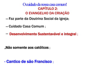 Ocuidadodanossacasacomum!
CAPÍTULO 2:
O EVANGELHO DA CRIAÇÃO
― Faz parte da Doutrina Social da Igreja;
― Cuidado Casa Comum ;
― Desenvolvimento Sustentavável e integral ;
―
Não somente aos católicos ;
- Cantico de são Francisco ;
 