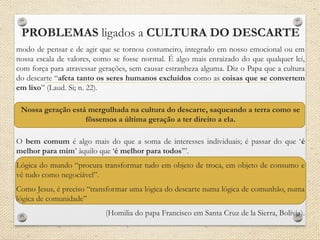 PROBLEMAS ligados a CULTURA DO DESCARTE
modo de pensar e de agir que se tornou costumeiro, integrado em nosso emocional ou em
nossa escala de valores, como se fosse normal. É algo mais enraizado do que qualquer lei,
com força para atravessar gerações, sem causar estranheza alguma. Diz o Papa que a cultura
do descarte “afeta tanto os seres humanos excluídos como as coisas que se convertem
em lixo” (Laud. Si; n. 22).
Nossa geração está mergulhada na cultura do descarte, saqueando a terra como se
fôssemos a última geração a ter direito a ela.
O bem comum é algo mais do que a soma de interesses individuais; é passar do que ‘é
melhor para mim’ àquilo que ‘é melhor para todos’”.
Lógica do mundo “procura transformar tudo em objeto de troca, em objeto de consumo e
vê tudo como negociável”.
Como Jesus, é preciso “transformar uma lógica do descarte numa lógica de comunhão, numa
lógica de comunidade”
(Homilia do papa Francisco em Santa Cruz de la Sierra, Bolívia).
 