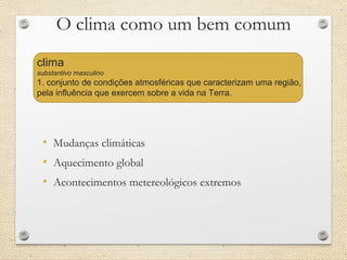 O clima como um bem comum
• Mudanças climáticas
• Aquecimento global
• Acontecimentos metereológicos extremos
clima
substantivo masculino
1. conjunto de condições atmosféricas que caracterizam uma região,
pela influência que exercem sobre a vida na Terra.
 