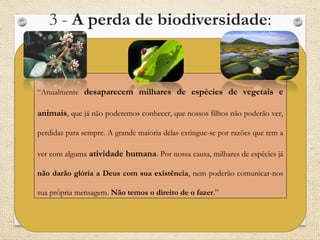  3 - A perda de biodiversidade:
Desmatamento/ perda das florestas:
Perda de espécies  Perda de recursos para alimentação e para cura de doenças;
Replantar árvores  (-) Não compensa a presença das diferentes espécies do
ambiente desmatado, pois são plantadas geralmente monoculturas de árvores –
perda da diversidade;
(+) Colabora com a amenização das emissões de gases
poluentes;
“Anualmente desaparecem milhares de espécies de vegetais e
animais, que já não poderemos conhecer, que nossos filhos não poderão ver,
perdidas para sempre. A grande maioria delas extingue-se por razões que tem a
ver com alguma atividade humana. Por nossa causa, milhares de espécies já
não darão glória a Deus com sua existência, nem poderão comunicar-nos
sua própria mensagem. Não temos o direito de o fazer.”
 