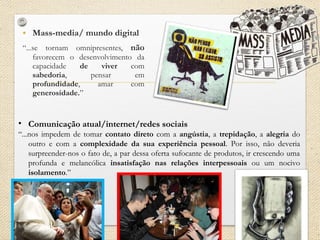 • Mass-media/ mundo digital
“...se tornam omnipresentes, não
favorecem o desenvolvimento da
capacidade de viver com
sabedoria, pensar em
profundidade, amar com
generosidade.”
• Comunicação atual/internet/redes sociais
“...nos impedem de tomar contato direto com a angústia, a trepidação, a alegria do
outro e com a complexidade da sua experiência pessoal. Por isso, não deveria
surpreender-nos o fato de, a par dessa oferta sufocante de produtos, ir crescendo uma
profunda e melancólica insatisfação nas relações interpessoais ou um nocivo
isolamento.”
 