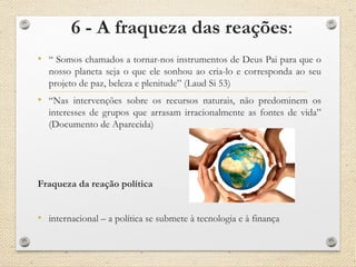 6 - A fraqueza das reações:
• “ Somos chamados a tornar-nos instrumentos de Deus Pai para que o
nosso planeta seja o que ele sonhou ao cria-lo e corresponda ao seu
projeto de paz, beleza e plenitude” (Laud Si 53)
• “Nas intervenções sobre os recursos naturais, não predominem os
interesses de grupos que arrasam irracionalmente as fontes de vida”
(Documento de Aparecida)
Fraqueza da reação política
• internacional – a política se submete à tecnologia e à finança
 