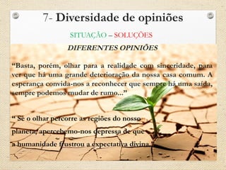 7- Diversidade de opiniões
SITUAÇÃO – SOLUÇÕES
DIFERENTES OPINIÕES
“Basta, porém, olhar para a realidade com sinceridade, para
ver que há uma grande deterioração da nossa casa comum. A
esperança convida-nos a reconhecer que sempre há uma saída,
sempre podemos mudar de rumo...”
“ Se o olhar percorre as regiões do nosso
planeta, apercebemo-nos depressa de que
a humanidade frustrou a expectativa divina.”
 