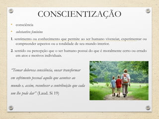 CONSCIENTIZAÇÃO
• consciência
• substantivo feminino
1. sentimento ou conhecimento que permite ao ser humano vivenciar, experimentar ou
compreender aspectos ou a totalidade de seu mundo interior.
2. sentido ou percepção que o ser humano possui do que é moralmente certo ou errado
em atos e motivos individuais.
“Tomar dolorosa consciência, ousar transformar
em sofrimento pessoal aquilo que acontece ao
mundo e, assim, reconhecer a contribuição que cada
um lhe pode dar” (Laud. Si 19)
 