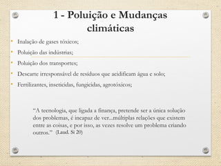 1 - Poluição e Mudanças
climáticas
• Inalação de gases tóxicos;
• Poluição das indústrias;
• Poluição dos transportes;
• Descarte irresponsável de resíduos que acidificam água e solo;
• Fertilizantes, inseticidas, fungicidas, agrotóxicos;
“A tecnologia, que ligada a finança, pretende ser a única solução
dos problemas, é incapaz de ver...múltiplas relações que existem
entre as coisas, e por isso, as vezes resolve um problema criando
outros.” (Laud. Si 20)
 
