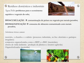 • Resíduos domésticos e industriais
Água/Solo problemas para o ecossistema
aquático e vegetais do solo;
BIOACUMULAÇÃO  contaminação de peixes ou vegetais por metais pesados;
BIOMAGNIFICAÇÃO  consumo de alimento contaminado com metais
pesados;
Substâncias tóxicas comuns:
mercúrio, o chumbo e o cádmio (processos industriais, no lixo eletrônico e garimpos
irregulares)
compostos organoclorados, como o DDT e o BHC (inseticidas);
cloreto de vinila (indústria - produção de plásticos e insumos agrícolas)
Organofosforados (pesticidas)
 