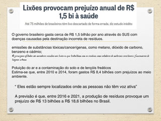 “ Eles estão sempre localizados onde as pessoas não têm voz ativa”
A previsão é que, entre 2016 e 2021, a produção de resíduos provoque um
prejuízo de R$ 13 bilhões a R$ 18,6 bilhões no Brasil. 
O governo brasileiro gasta cerca de R$ 1,5 bilhão por ano através do SUS com
doenças causadas pela destinação incorreta de resíduos. 
emissões de substâncias tóxicas/cancerígenas, como metano, dióxido de carbono,
benzeno e cádmio;
Os principais afetados são moradores vizinhos aos lixões ou que trabalham com os resíduos, como catadores de materiais recicláveis e funcionários de
limpeza urbana.
Poluição do ar e a contaminação do solo e de lençóis freáticos
Estima-se que, entre 2010 e 2014, foram gastos R$ 8,4 bilhões com prejuízos ao meio
ambiente.
 