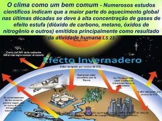 O clima como um bem comum - Numerosos estudos
científicos indicam que a maior parte do aquecimento global
nas últimas décadas se deve à alta concentração de gases de
efeito estufa (dióxido de carbono, metano, óxidos de
nitrogênio e outros) emitidos principalmente como resultado
da atividade humana LS 23
 