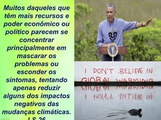 Muitos daqueles que
têm mais recursos e
poder econômico ou
político parecem se
concentrar
principalmente em
mascarar os
problemas ou
esconder os
sintomas, tentando
apenas reduzir
alguns dos impactos
negativos das
mudanças climáticas.
 