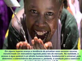 Em alguns lugares avança a tendência de privatizar esse escasso recurso,
transformado em mercadoria regulada pelas leis do mercado. Na realidade, o
acesso à água potável é um direito humano básico, fundamental e universal, pois
determina a sobrevivência das pessoas e, portanto, é condição para o exercício
 