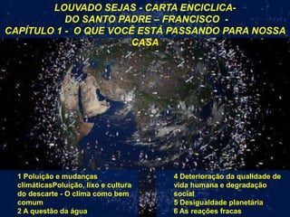 LOUVADO SEJAS - CARTA ENCICLICA-
DO SANTO PADRE – FRANCISCO -
CAPÍTULO 1 - O QUE VOCÊ ESTÁ PASSANDO PARA NOSSA
CASA
4 Deterioração da qualidade de
vida humana e degradação
social
5 Desigualdade planetária
6 As reações fracas
1 Poluição e mudanças
climáticasPoluição, lixo e cultura
do descarte - O clima como bem
comum
2 A questão da água
 