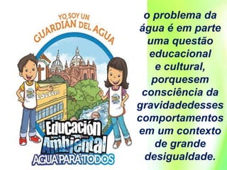 o problema da
água é em parte
uma questão
educacional
e cultural,
porquesem
consciência da
gravidadedesses
comportamentos
em um contexto
de grande
desigualdade.
 