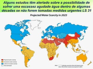 Alguns estudos têm alertado sobre a possibilidade de
sofrer uma escassez agudade água dentro de algumas
décadas se não forem tomadas medidas urgentes LS 31
 