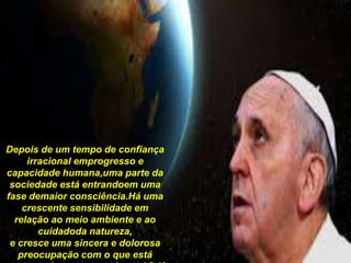 Depois de um tempo de confiança
irracional emprogresso e
capacidade humana,uma parte da
sociedade está entrandoem uma
fase demaior consciência.Há uma
crescente sensibilidade em
relação ao meio ambiente e ao
cuidadoda natureza,
e cresce uma sincera e dolorosa
preocupação com o que está
 