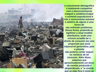 o crescimento demográfico
é totalmente compatível
com o desenvolvimento
integral e solidário»Culpar
o aumento populacional e
não o consumismo extremo
e seletivo de alguns é uma
forma de
não enfrentar problemas.
Dessa forma, pretende-se
legitimar o atual modelo
distributivo, onde uma
minoria acredita ter o
direito de consumir em uma
proporção que seria
impossível generalizar, pois
o planeta
não poderia conter sequer
os resíduos de tal
consumo. Além disso,
sabemos que
aproximadamente um terço
da comida produzida é
desperdiçada, e “a comida
que se joga fora é como se
 