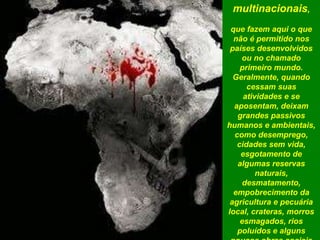 multinacionais,
que fazem aqui o que
não é permitido nos
países desenvolvidos
ou no chamado
primeiro mundo.
Geralmente, quando
cessam suas
atividades e se
aposentam, deixam
grandes passivos
humanos e ambientais,
como desemprego,
cidades sem vida,
esgotamento de
algumas reservas
naturais,
desmatamento,
empobrecimento da
agricultura e pecuária
local, crateras, morros
esmagados, rios
poluídos e alguns
 