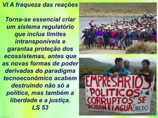 VI A fraqueza das reações
Torna-se essencial criar
um sistema regulatório
que inclua limites
intransponíveis e
garantaa proteção dos
ecossistemas, antes que
as novas formas de poder
derivadas do paradigma
tecnoeconômico acabem
destruindo não só a
política, mas também a
liberdade e a justiça.
LS 53
 