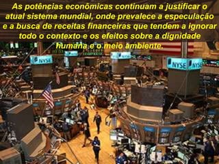 As potências econômicas continuam a justificar o
atual sistema mundial, onde prevalece a especulação
e a busca de receitas financeiras que tendem a ignorar
todo o contexto e os efeitos sobre a dignidade
humana e o meio ambiente.
 