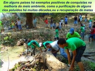 Em alguns países há exemplos positivos de conquistas na
melhoria do meio ambiente, como a purificação de alguns
rios poluídos há muitas décadas,ou a recuperação de matas
nativas,
 