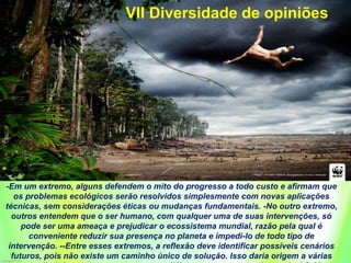 -Em um extremo, alguns defendem o mito do progresso a todo custo e afirmam que
os problemas ecológicos serão resolvidos simplesmente com novas aplicações
técnicas, sem considerações éticas ou mudanças fundamentais. -No outro extremo,
outros entendem que o ser humano, com qualquer uma de suas intervenções, só
pode ser uma ameaça e prejudicar o ecossistema mundial, razão pela qual é
conveniente reduzir sua presença no planeta e impedi-lo de todo tipo de
intervenção. --Entre esses extremos, a reflexão deve identificar possíveis cenários
futuros, pois não existe um caminho único de solução. Isso daria origem a várias
VII Diversidade de opiniões
 
