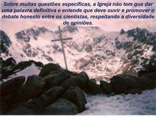 Sobre muitas questões específicas, a Igreja não tem que dar
uma palavra definitiva e entende que deve ouvir e promover o
debate honesto entre os cientistas, respeitando a diversidade
de opiniões.
 